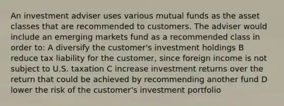 An investment adviser uses various mutual funds as the asset classes that are recommended to customers. The adviser would include an emerging markets fund as a recommended class in order to: A diversify the customer's investment holdings B reduce tax liability for the customer, since foreign income is not subject to U.S. taxation C increase investment returns over the return that could be achieved by recommending another fund D lower the risk of the customer's investment portfolio