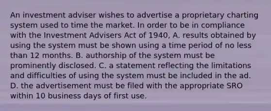 An investment adviser wishes to advertise a proprietary charting system used to time the market. In order to be in compliance with the Investment Advisers Act of 1940, A. results obtained by using the system must be shown using a time period of no less than 12 months. B. authorship of the system must be prominently disclosed. C. a statement reflecting the limitations and difficulties of using the system must be included in the ad. D. the advertisement must be filed with the appropriate SRO within 10 business days of first use.