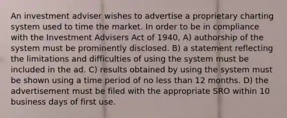 An investment adviser wishes to advertise a proprietary charting system used to time the market. In order to be in compliance with the Investment Advisers Act of 1940, A) authorship of the system must be prominently disclosed. B) a statement reflecting the limitations and difficulties of using the system must be included in the ad. C) results obtained by using the system must be shown using a time period of no less than 12 months. D) the advertisement must be filed with the appropriate SRO within 10 business days of first use.