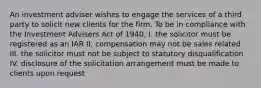 An investment adviser wishes to engage the services of a third party to solicit new clients for the firm. To be in compliance with the Investment Advisers Act of 1940, I. the solicitor must be registered as an IAR II. compensation may not be sales related III. the solicitor must not be subject to statutory disqualification IV. disclosure of the solicitation arrangement must be made to clients upon request