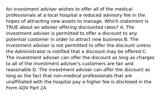 An investment adviser wishes to offer all of the medical professionals at a local hospital a reduced advisory fee in the hopes of attracting new assets to manage. Which statement is TRUE about an adviser offering discounted rates? A. The investment adviser is permitted to offer a discount to any potential customer in order to attract new business B. The investment adviser is not permitted to offer the discount unless the Administrator is notified that a discount may be offered C. The investment adviser can offer the discount as long as charges to all of the investment adviser's customers are fair and reasonable D. The investment adviser can offer the discount as long as the fact that non-medical professionals that are unaffiliated with the hospital pay a higher fee is disclosed in the Form ADV Part 2A