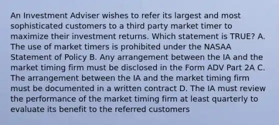 An Investment Adviser wishes to refer its largest and most sophisticated customers to a third party market timer to maximize their investment returns. Which statement is TRUE? A. The use of market timers is prohibited under the NASAA Statement of Policy B. Any arrangement between the IA and the market timing firm must be disclosed in the Form ADV Part 2A C. The arrangement between the IA and the market timing firm must be documented in a written contract D. The IA must review the performance of the market timing firm at least quarterly to evaluate its benefit to the referred customers