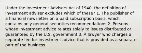 Under the Investment Advisers Act of 1940, the definition of investment adviser excludes which of these? 1. The publisher of a financial newsletter on a paid-subscription basis, which contains only general securities recommendations 2. Persons whose investment advice relates solely to issues distributed or guaranteed by the U.S. government 3. A lawyer who charges a separate fee for investment advice that is provided as a separate part of the business