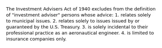 The Investment Advisers Act of 1940 excludes from the definition of "investment adviser" persons whose advice: 1. relates solely to municipal issues. 2. relates solely to issues issued by or guaranteed by the U.S. Treasury. 3. is solely incidental to their professional practice as an aeronautical engineer. 4. is limited to insurance companies only.