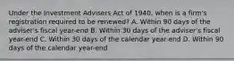 Under the Investment Advisers Act of 1940, when is a firm's registration required to be renewed? A. Within 90 days of the adviser's fiscal year-end B. Within 30 days of the adviser's fiscal year-end C. Within 30 days of the calendar year-end D. Within 90 days of the calendar year-end