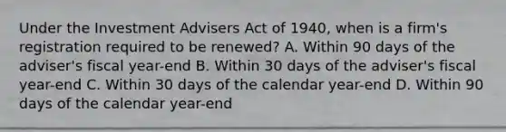 Under the Investment Advisers Act of 1940, when is a firm's registration required to be renewed? A. Within 90 days of the adviser's fiscal year-end B. Within 30 days of the adviser's fiscal year-end C. Within 30 days of the calendar year-end D. Within 90 days of the calendar year-end