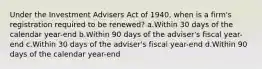 Under the Investment Advisers Act of 1940, when is a firm's registration required to be renewed? a.Within 30 days of the calendar year-end b.Within 90 days of the adviser's fiscal year-end c.Within 30 days of the adviser's fiscal year-end d.Within 90 days of the calendar year-end