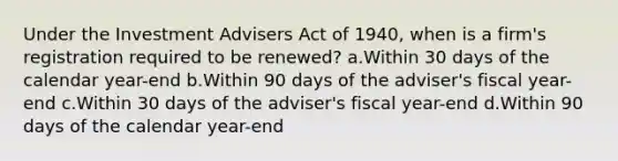 Under the Investment Advisers Act of 1940, when is a firm's registration required to be renewed? a.Within 30 days of the calendar year-end b.Within 90 days of the adviser's fiscal year-end c.Within 30 days of the adviser's fiscal year-end d.Within 90 days of the calendar year-end