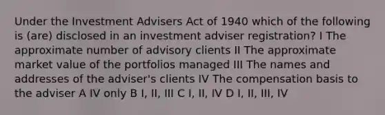 Under the Investment Advisers Act of 1940 which of the following is (are) disclosed in an investment adviser registration? I The approximate number of advisory clients II The approximate market value of the portfolios managed III The names and addresses of the adviser's clients IV The compensation basis to the adviser A IV only B I, II, III C I, II, IV D I, II, III, IV