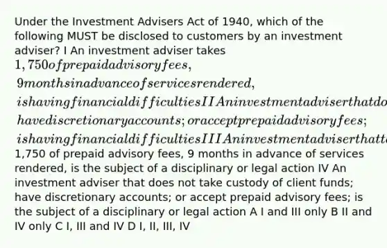 Under the Investment Advisers Act of 1940, which of the following MUST be disclosed to customers by an investment adviser? I An investment adviser takes 1,750 of prepaid advisory fees, 9 months in advance of services rendered, is having financial difficulties II An investment adviser that does not take custody of client funds; have discretionary accounts; or accept prepaid advisory fees; is having financial difficulties III An investment adviser that takes1,750 of prepaid advisory fees, 9 months in advance of services rendered, is the subject of a disciplinary or legal action IV An investment adviser that does not take custody of client funds; have discretionary accounts; or accept prepaid advisory fees; is the subject of a disciplinary or legal action A I and III only B II and IV only C I, III and IV D I, II, III, IV