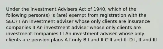 Under the Investment Advisers Act of 1940, which of the following person(s) is (are) exempt from registration with the SEC? I An investment adviser whose only clients are insurance companies II An investment adviser whose only clients are investment companies III An investment adviser whose only clients are pension plans A I only B I and II C II and III D I, II and III