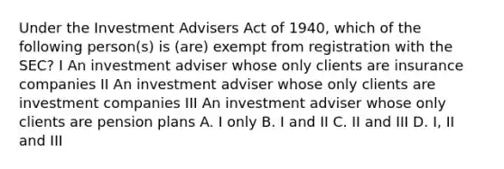 Under the Investment Advisers Act of 1940, which of the following person(s) is (are) exempt from registration with the SEC? I An investment adviser whose only clients are insurance companies II An investment adviser whose only clients are investment companies III An investment adviser whose only clients are pension plans A. I only B. I and II C. II and III D. I, II and III