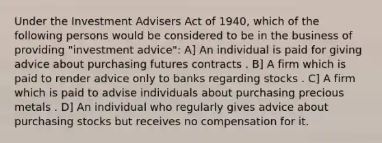 Under the Investment Advisers Act of 1940, which of the following persons would be considered to be in the business of providing "investment advice": A] An individual is paid for giving advice about purchasing futures contracts . B] A firm which is paid to render advice only to banks regarding stocks . C] A firm which is paid to advise individuals about purchasing precious metals . D] An individual who regularly gives advice about purchasing stocks but receives no compensation for it.