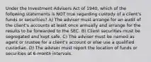 Under the Investment Advisers Act of 1940, which of the following statements is NOT true regarding custody of a client's funds or securities? A) The adviser must arrange for an audit of the client's accounts at least once annually and arrange for the results to be forwarded to the SEC. B) Client securities must be segregated and kept safe. C) The adviser must be named as agent or trustee for a client's account or else use a qualified custodian. D) The adviser must report the location of funds or securities at 6-month intervals.