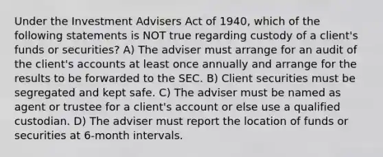 Under the Investment Advisers Act of 1940, which of the following statements is NOT true regarding custody of a client's funds or securities? A) The adviser must arrange for an audit of the client's accounts at least once annually and arrange for the results to be forwarded to the SEC. B) Client securities must be segregated and kept safe. C) The adviser must be named as agent or trustee for a client's account or else use a qualified custodian. D) The adviser must report the location of funds or securities at 6-month intervals.