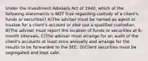 Under the Investment Advisers Act of 1940, which of the following statements is NOT true regarding custody of a client's funds or securities? A)The adviser must be named as agent or trustee for a client's account or else use a qualified custodian. B)The adviser must report the location of funds or securities at 6-month intervals. C)The adviser must arrange for an audit of the client's accounts at least once annually and arrange for the results to be forwarded to the SEC. D)Client securities must be segregated and kept safe.