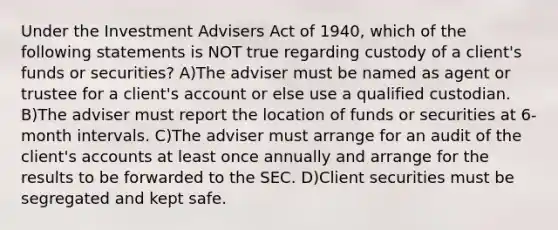 Under the Investment Advisers Act of 1940, which of the following statements is NOT true regarding custody of a client's funds or securities? A)The adviser must be named as agent or trustee for a client's account or else use a qualified custodian. B)The adviser must report the location of funds or securities at 6-month intervals. C)The adviser must arrange for an audit of the client's accounts at least once annually and arrange for the results to be forwarded to the SEC. D)Client securities must be segregated and kept safe.