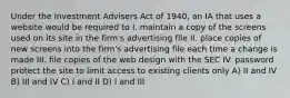 Under the Investment Advisers Act of 1940, an IA that uses a website would be required to I. maintain a copy of the screens used on its site in the firm's advertising file II. place copies of new screens into the firm's advertising file each time a change is made III. file copies of the web design with the SEC IV. password protect the site to limit access to existing clients only A) II and IV B) III and IV C) I and II D) I and III