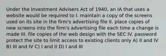 Under the Investment Advisers Act of 1940, an IA that uses a website would be required to I. maintain a copy of the screens used on its site in the firm's advertising file II. place copies of new screens into the firm's advertising file each time a change is made III. file copies of the web design with the SEC IV. password protect the site to limit access to existing clients only A) II and IV B) III and IV C) I and II D) I and III