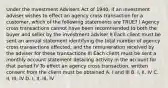 Under the Investment Advisers Act of 1940, if an investment adviser wishes to effect an agency cross transaction for a customer, which of the following statements are TRUE? I Agency cross transactions cannot have been recommended to both the buyer and seller by the investment adviser II Each client must be sent an annual statement identifying the total number of agency cross transactions effected; and the remuneration received by the adviser for these transactions III Each client must be sent a monthly account statement detailing activity in the account for that period IV To effect an agency cross transaction, written consent from the client must be obtained A. I and III B. I, II, IV C. II, III, IV D. I, II, III, IV