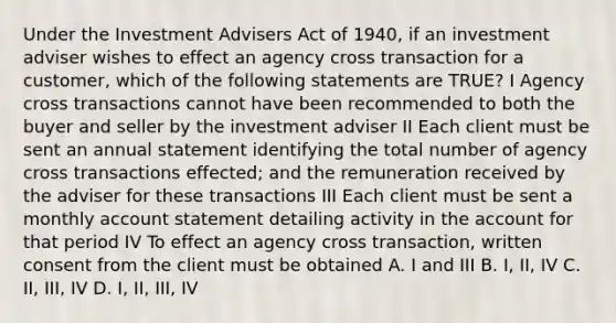 Under the Investment Advisers Act of 1940, if an investment adviser wishes to effect an agency cross transaction for a customer, which of the following statements are TRUE? I Agency cross transactions cannot have been recommended to both the buyer and seller by the investment adviser II Each client must be sent an annual statement identifying the total number of agency cross transactions effected; and the remuneration received by the adviser for these transactions III Each client must be sent a monthly account statement detailing activity in the account for that period IV To effect an agency cross transaction, written consent from the client must be obtained A. I and III B. I, II, IV C. II, III, IV D. I, II, III, IV