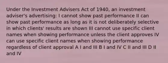 Under the Investment Advisers Act of 1940, an investment adviser's advertising: I cannot show past performance II can show past performance as long as it is not deliberately selective in which clients' results are shown III cannot use specific client names when showing performance unless the client approves IV can use specific client names when showing performance regardless of client approval A I and III B I and IV C II and III D II and IV