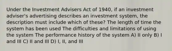 Under the Investment Advisers Act of 1940, if an investment adviser's advertising describes an investment system, the description must include which of these? The length of time the system has been used The difficulties and limitations of using the system The performance history of the system A) II only B) I and III C) II and III D) I, II, and III