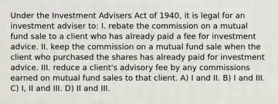 Under the Investment Advisers Act of 1940, it is legal for an investment adviser to: I. rebate the commission on a mutual fund sale to a client who has already paid a fee for investment advice. II. keep the commission on a mutual fund sale when the client who purchased the shares has already paid for investment advice. III. reduce a client's advisory fee by any commissions earned on mutual fund sales to that client. A) I and II. B) I and III. C) I, II and III. D) II and III.