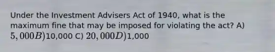 Under the Investment Advisers Act of 1940, what is the maximum fine that may be imposed for violating the act? A) 5,000 B)10,000 C) 20,000 D)1,000