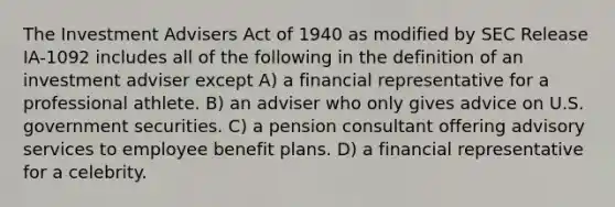 The Investment Advisers Act of 1940 as modified by SEC Release IA-1092 includes all of the following in the definition of an investment adviser except A) a financial representative for a professional athlete. B) an adviser who only gives advice on U.S. government securities. C) a pension consultant offering advisory services to employee benefit plans. D) a financial representative for a celebrity.