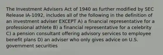 The Investment Advisers Act of 1940 as further modified by SEC Release IA-1092, includes all of the following in the definition of an investment adviser EXCEPT A) a financial representative for a professional athlete B) a financial representative for a celebrity C) a pension consultant offering advisory services to employee benefit plans D) an adviser who only gives advice on U.S. government securities