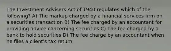 The Investment Advisers Act of 1940 regulates which of the following? A) The markup charged by a financial services firm on a securities transaction B) The fee charged by an accountant for providing advice concerning securities C) The fee charged by a bank to hold securities D) The fee charge by an accountant when he files a client's tax return