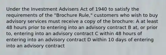 Under the Investment Advisers Act of 1940 to satisfy the requirements of the "Brochure Rule," customers who wish to buy advisory services must receive a copy of the brochure: A at least 48 hours prior to entering into an advisory contract B at, or prior to, entering into an advisory contract C within 48 hours of entering into an advisory contract D within 10 days of entering into an advisory contract