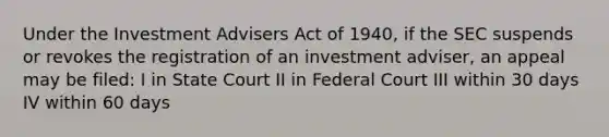 Under the Investment Advisers Act of 1940, if the SEC suspends or revokes the registration of an investment adviser, an appeal may be filed: I in State Court II in Federal Court III within 30 days IV within 60 days