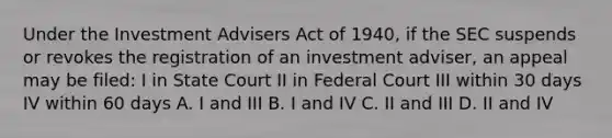 Under the Investment Advisers Act of 1940, if the SEC suspends or revokes the registration of an investment adviser, an appeal may be filed: I in State Court II in Federal Court III within 30 days IV within 60 days A. I and III B. I and IV C. II and III D. II and IV