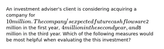 An investment adviser's client is considering acquiring a company for 10 million. The company's expected future cash flows are2 million in the first year, 4 million in the second year, and8 million in the third year. Which of the following measures would be most helpful when evaluating the this investment?