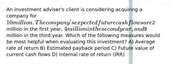 An investment adviser's client is considering acquiring a company for 10 million. The company's expected future cash flows are2 million in the first year, 4 million in the second year, and8 million in the third year. Which of the following measures would be most helpful when evaluating this investment? A) Average rate of return B) Estimated payback period C) Future value of current cash flows D) Internal rate of return (IRR)