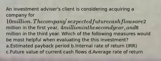 An investment adviser's client is considering acquiring a company for 10 million. The company's expected future cash flows are2 million in the first year, 4 million in the second year, and8 million in the third year. Which of the following measures would be most helpful when evaluating the this investment? a.Estimated payback period b.Internal rate of return (IRR) c.Future value of current cash flows d.Average rate of return