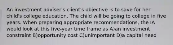 An investment adviser's client's objective is to save for her child's college education. The child will be going to college in five years. When preparing appropriate recommendations, the IA would look at this five-year time frame as A)an investment constraint B)opportunity cost C)unimportant D)a capital need