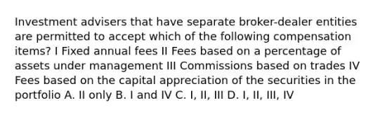 Investment advisers that have separate broker-dealer entities are permitted to accept which of the following compensation items? I Fixed annual fees II Fees based on a percentage of assets under management III Commissions based on trades IV Fees based on the capital appreciation of the securities in the portfolio A. II only B. I and IV C. I, II, III D. I, II, III, IV