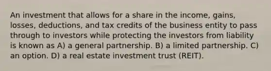 An investment that allows for a share in the income, gains, losses, deductions, and tax credits of the business entity to pass through to investors while protecting the investors from liability is known as A) a general partnership. B) a limited partnership. C) an option. D) a real estate investment trust (REIT).