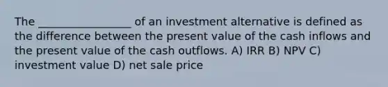 The _________________ of an investment alternative is defined as the difference between the present value of the cash inflows and the present value of the cash outflows. A) IRR B) NPV C) investment value D) net sale price