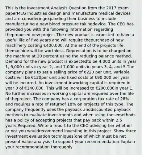 This is the Investment Analysis Question from the 2017 exam paperMEG Industries design and manufacture medical devices and are consideringexpanding their business to include manufacturing a new blood pressure takingdevice. The CEO has provided you with the following information regarding theproposed new project.The new product is expected to have a useful life of five years and will require thepurchase of new machinery costing €400,000. At the end of the projects life, themachine will be worthless. Depreciation is to be charged on the machine at 20 percent using the reducing balance method. Demand for the new product is expectedto be 4,000 units in year 1, 6,000 units in year 2, and 7,000 units in years 3, 4, and 5.The company plans to set a selling price of €220 per unit. Variable costs will be €130per unit and fixed costs of €90,000 per year will be incurred. An investment inworking capital is required in year 0 of €140,000. This will be increased to €200,000in year 1. No further increases in working capital are required over the life of theproject. The company has a corporation tax rate of 28% and requires a rate of returnof 18% on projects of this type. The company frequently uses the payback anddiscounted payback methods to evaluate investments and when using thesemethods has a policy of accepting projects that pay back within 2.5 years.Required: Write a report to the CEO advising her whether or not you wouldrecommend investing in this project. Show three investment evaluation techniques(one of which must be net present value analysis) to support your recommendation.Explain your recommendation thoroughly