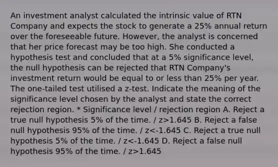 An investment analyst calculated the intrinsic value of RTN Company and expects the stock to generate a 25% annual return over the foreseeable future. However, the analyst is concerned that her price forecast may be too high. She conducted a hypothesis test and concluded that at a 5% significance level, the null hypothesis can be rejected that RTN Company's investment return would be equal to or less than 25% per year. The one-tailed test utilised a z-test. Indicate the meaning of the significance level chosen by the analyst and state the correct rejection region. * Significance level / rejection region A. Reject a true null hypothesis 5% of the time. / z>1.645 B. Reject a false null hypothesis 95% of the time. / z 1.645