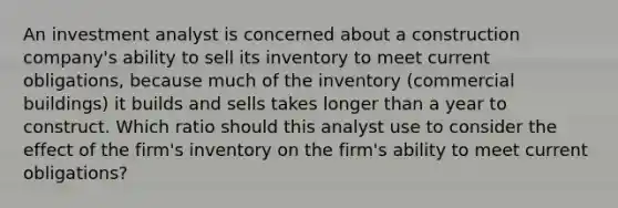 An investment analyst is concerned about a construction company's ability to sell its inventory to meet current obligations, because much of the inventory (commercial buildings) it builds and sells takes longer than a year to construct. Which ratio should this analyst use to consider the effect of the firm's inventory on the firm's ability to meet current obligations?