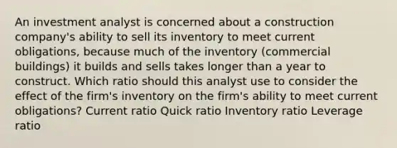 An investment analyst is concerned about a construction company's ability to sell its inventory to meet current obligations, because much of the inventory (commercial buildings) it builds and sells takes longer than a year to construct. Which ratio should this analyst use to consider the effect of the firm's inventory on the firm's ability to meet current obligations? Current ratio Quick ratio Inventory ratio Leverage ratio