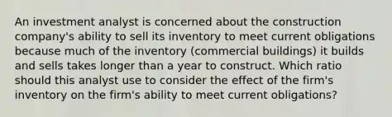 An investment analyst is concerned about the construction company's ability to sell its inventory to meet current obligations because much of the inventory (commercial buildings) it builds and sells takes longer than a year to construct. Which ratio should this analyst use to consider the effect of the firm's inventory on the firm's ability to meet current obligations?