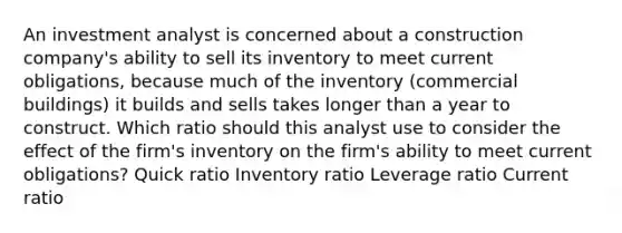 An investment analyst is concerned about a construction company's ability to sell its inventory to meet current obligations, because much of the inventory (commercial buildings) it builds and sells takes longer than a year to construct. Which ratio should this analyst use to consider the effect of the firm's inventory on the firm's ability to meet current obligations? Quick ratio Inventory ratio Leverage ratio Current ratio