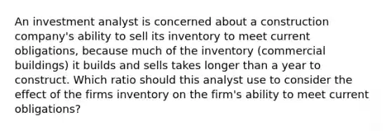 An investment analyst is concerned about a construction company's ability to sell its inventory to meet current obligations, because much of the inventory (commercial buildings) it builds and sells takes longer than a year to construct. Which ratio should this analyst use to consider the effect of the firms inventory on the firm's ability to meet current obligations?