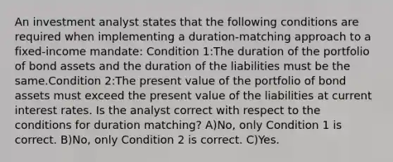 An investment analyst states that the following conditions are required when implementing a duration-matching approach to a fixed-income mandate: Condition 1:The duration of the portfolio of bond assets and the duration of the liabilities must be the same.Condition 2:The present value of the portfolio of bond assets must exceed the present value of the liabilities at current interest rates. Is the analyst correct with respect to the conditions for duration matching? A)No, only Condition 1 is correct. B)No, only Condition 2 is correct. C)Yes.